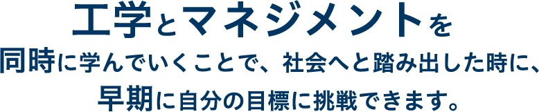 工学とマネジメントを同時に学んでいくことで、社会へと踏み出した時に、早期に自分の目標に挑戦できます。