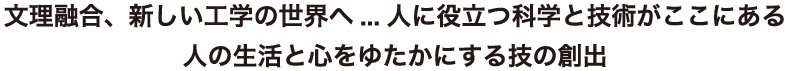 文理融合、新しい工学の世界へ...人に役立つ科学と技術がここにある人の生活と心をゆたかにする技の創出